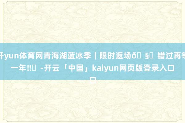 开yun体育网青海湖蓝冰季｜限时返场🧊错过再等一年‼️-开云「中国」kaiyun网页版登录入口