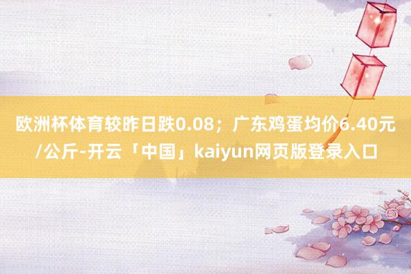 欧洲杯体育较昨日跌0.08；广东鸡蛋均价6.40元/公斤-开云「中国」kaiyun网页版登录入口
