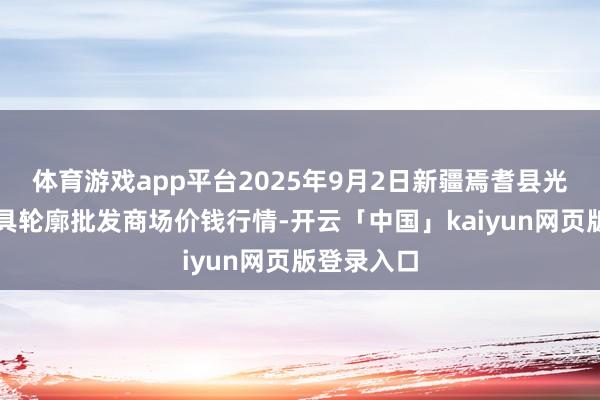 体育游戏app平台2025年9月2日新疆焉耆县光明农副家具轮廓批发商场价钱行情-开云「中国」kaiyun网页版登录入口