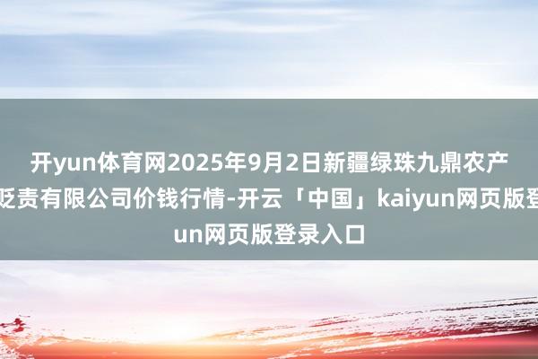 开yun体育网2025年9月2日新疆绿珠九鼎农产物打算贬责有限公司价钱行情-开云「中国」kaiyun网页版登录入口
