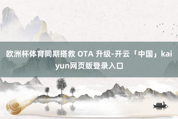欧洲杯体育同期搭救 OTA 升级-开云「中国」kaiyun网页版登录入口