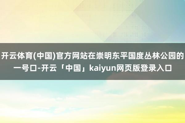 开云体育(中国)官方网站在崇明东平国度丛林公园的一号口-开云「中国」kaiyun网页版登录入口
