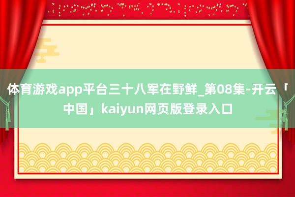 体育游戏app平台三十八军在野鲜_第08集-开云「中国」kaiyun网页版登录入口