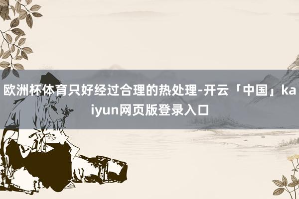 欧洲杯体育只好经过合理的热处理-开云「中国」kaiyun网页版登录入口