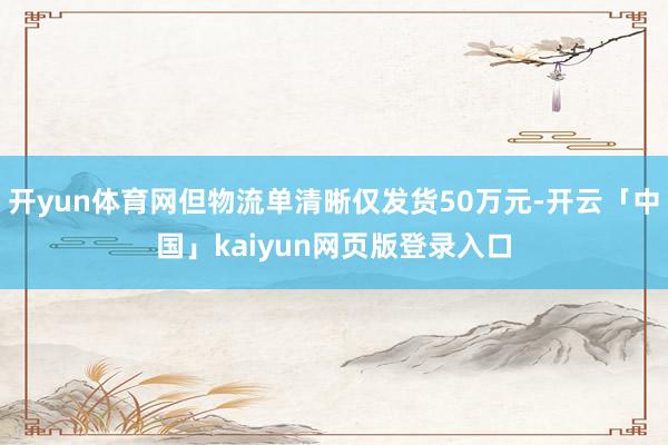 开yun体育网但物流单清晰仅发货50万元-开云「中国」kaiyun网页版登录入口