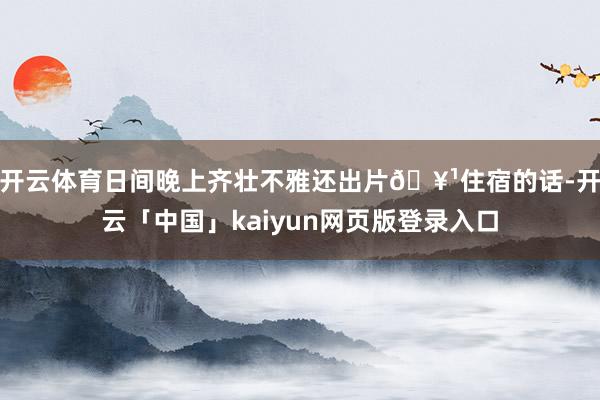 开云体育日间晚上齐壮不雅还出片🥹住宿的话-开云「中国」kaiyun网页版登录入口