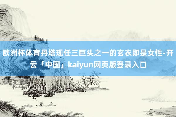 欧洲杯体育丹塔现任三巨头之一的玄衣即是女性-开云「中国」kaiyun网页版登录入口