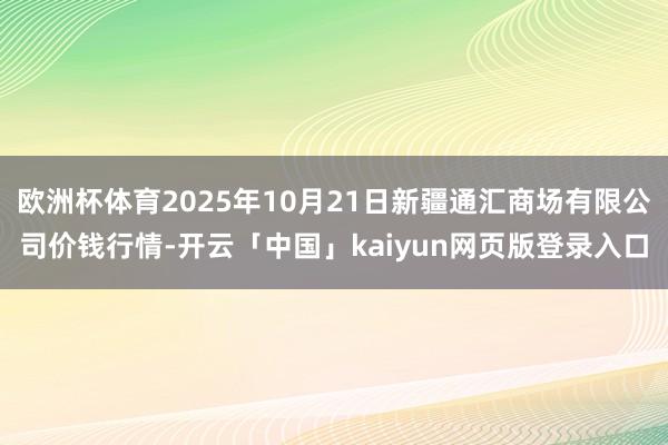 欧洲杯体育2025年10月21日新疆通汇商场有限公司价钱行情-开云「中国」kaiyun网页版登录入口