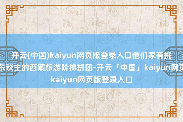 开云(中国)kaiyun网页版登录入口他们家有挑升针对番邦东谈主的西藏旅游阶梯拼团-开云「中国」kaiyun网页版登录入口