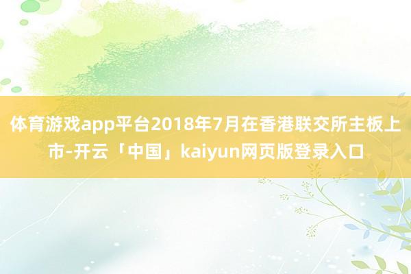 体育游戏app平台2018年7月在香港联交所主板上市-开云「中国」kaiyun网页版登录入口