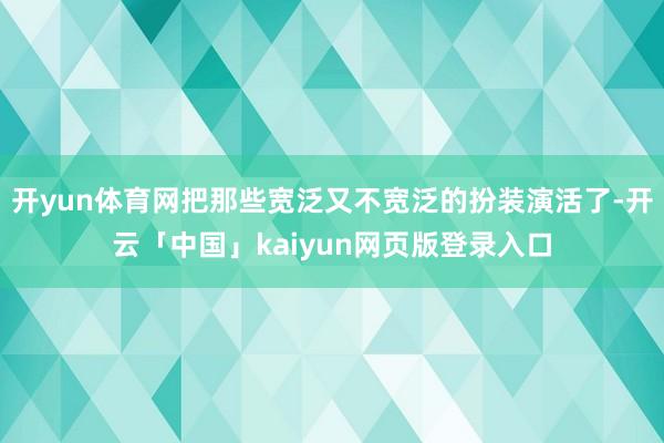 开yun体育网把那些宽泛又不宽泛的扮装演活了-开云「中国」kaiyun网页版登录入口