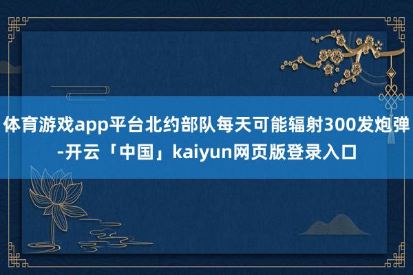 体育游戏app平台北约部队每天可能辐射300发炮弹-开云「中国」kaiyun网页版登录入口