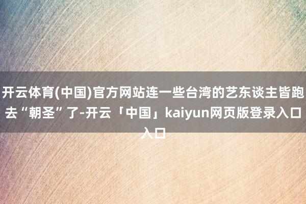 开云体育(中国)官方网站连一些台湾的艺东谈主皆跑去“朝圣”了-开云「中国」kaiyun网页版登录入口