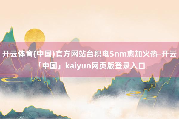 开云体育(中国)官方网站台积电5nm愈加火热-开云「中国」kaiyun网页版登录入口