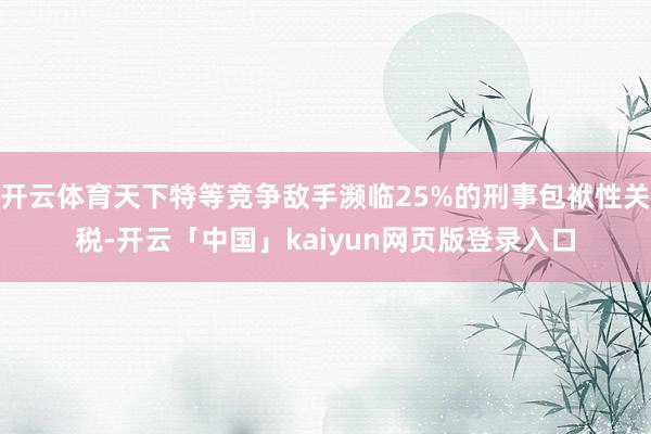 开云体育天下特等竞争敌手濒临25%的刑事包袱性关税-开云「中国」kaiyun网页版登录入口