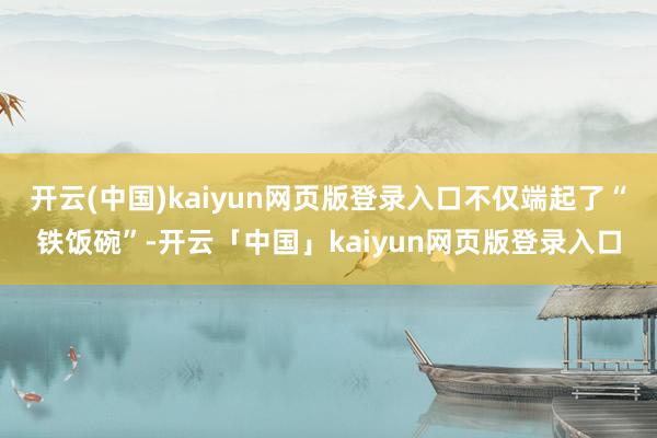 开云(中国)kaiyun网页版登录入口不仅端起了“铁饭碗”-开云「中国」kaiyun网页版登录入口
