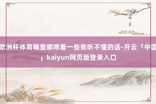 欧洲杯体育嘴里嘟哝着一些我听不懂的话-开云「中国」kaiyun网页版登录入口