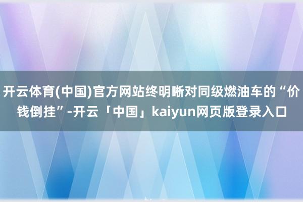 开云体育(中国)官方网站终明晰对同级燃油车的“价钱倒挂”-开云「中国」kaiyun网页版登录入口
