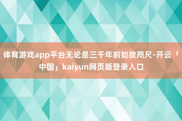 体育游戏app平台无论是三千年前如故咫尺-开云「中国」kaiyun网页版登录入口