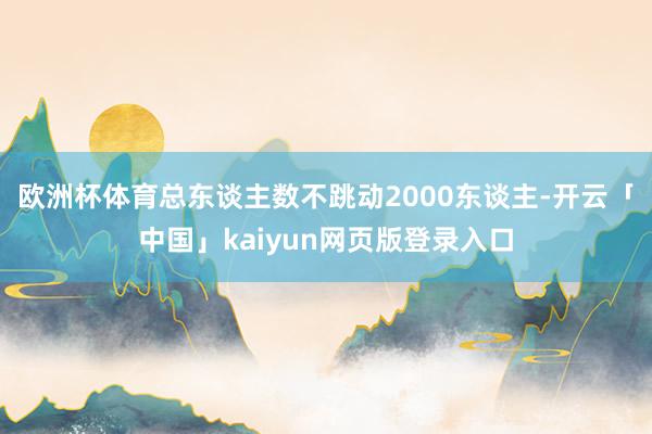欧洲杯体育总东谈主数不跳动2000东谈主-开云「中国」kaiyun网页版登录入口