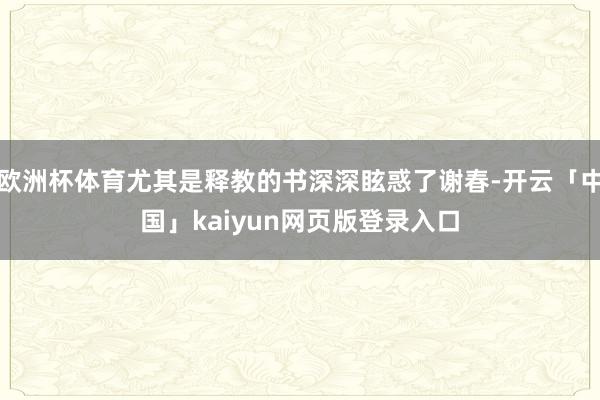 欧洲杯体育尤其是释教的书深深眩惑了谢春-开云「中国」kaiyun网页版登录入口