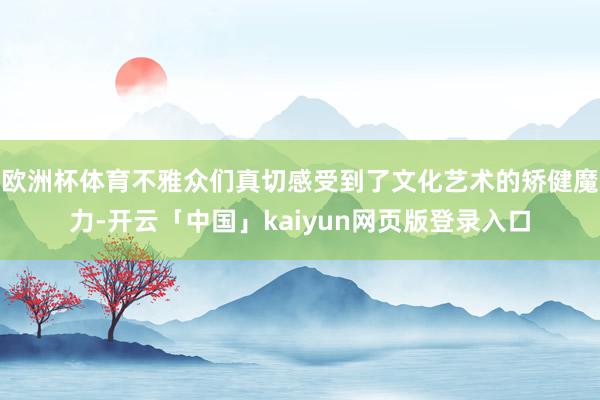 欧洲杯体育不雅众们真切感受到了文化艺术的矫健魔力-开云「中国」kaiyun网页版登录入口