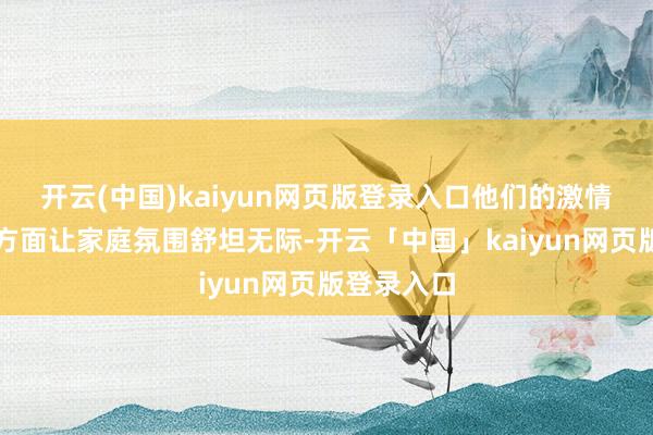 开云(中国)kaiyun网页版登录入口他们的激情与积极一方面让家庭氛围舒坦无际-开云「中国」kaiyun网页版登录入口