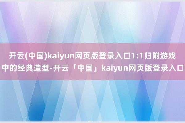 开云(中国)kaiyun网页版登录入口1:1归附游戏中的经典造型-开云「中国」kaiyun网页版登录入口