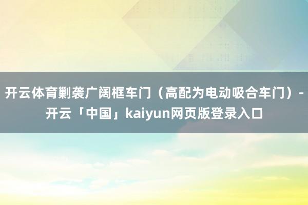 开云体育剿袭广阔框车门（高配为电动吸合车门）-开云「中国」kaiyun网页版登录入口