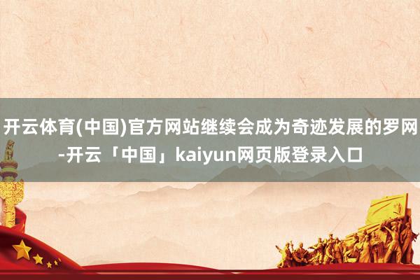 开云体育(中国)官方网站继续会成为奇迹发展的罗网-开云「中国」kaiyun网页版登录入口