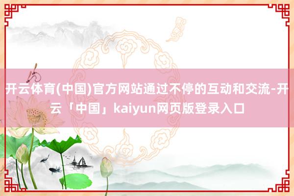 开云体育(中国)官方网站通过不停的互动和交流-开云「中国」kaiyun网页版登录入口