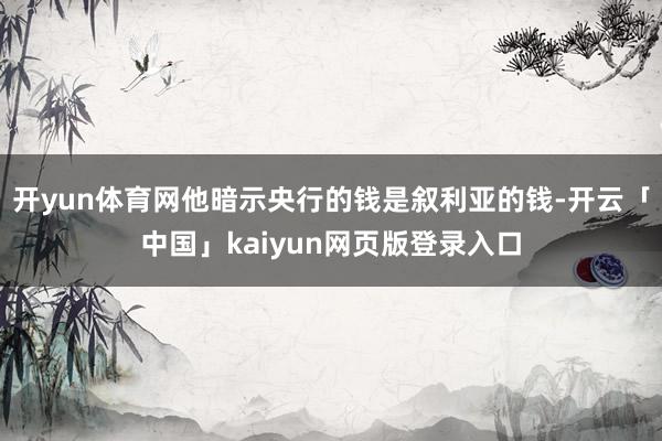 开yun体育网他暗示央行的钱是叙利亚的钱-开云「中国」kaiyun网页版登录入口