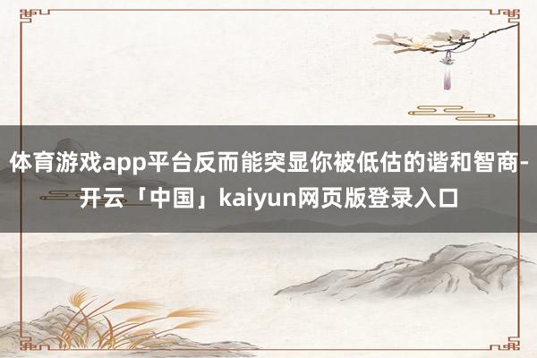 体育游戏app平台反而能突显你被低估的谐和智商-开云「中国」kaiyun网页版登录入口