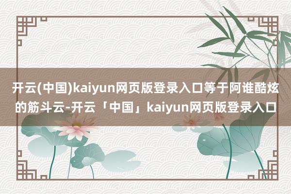 开云(中国)kaiyun网页版登录入口等于阿谁酷炫的筋斗云-开云「中国」kaiyun网页版登录入口