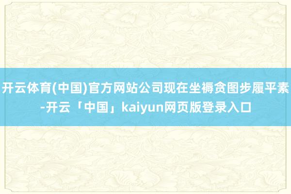 开云体育(中国)官方网站公司现在坐褥贪图步履平素-开云「中国」kaiyun网页版登录入口