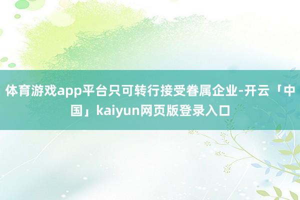 体育游戏app平台只可转行接受眷属企业-开云「中国」kaiyun网页版登录入口