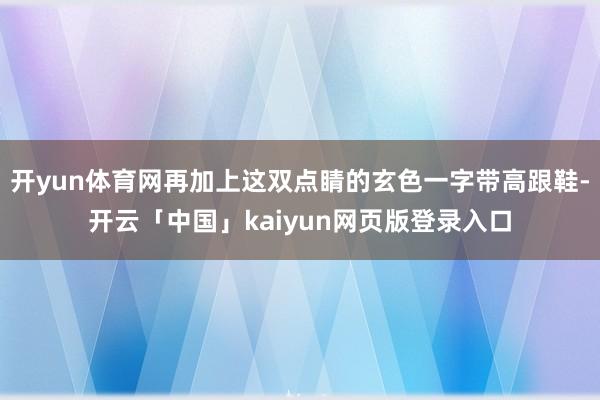 开yun体育网再加上这双点睛的玄色一字带高跟鞋-开云「中国」kaiyun网页版登录入口