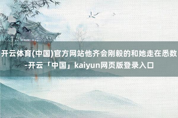 开云体育(中国)官方网站他齐会刚毅的和她走在悉数-开云「中国」kaiyun网页版登录入口
