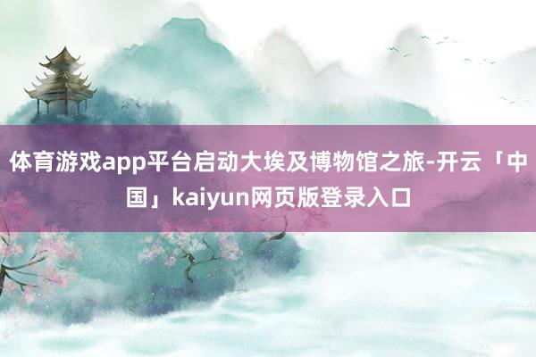 体育游戏app平台启动大埃及博物馆之旅-开云「中国」kaiyun网页版登录入口