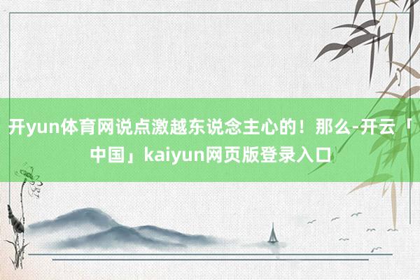 开yun体育网说点激越东说念主心的！那么-开云「中国」kaiyun网页版登录入口
