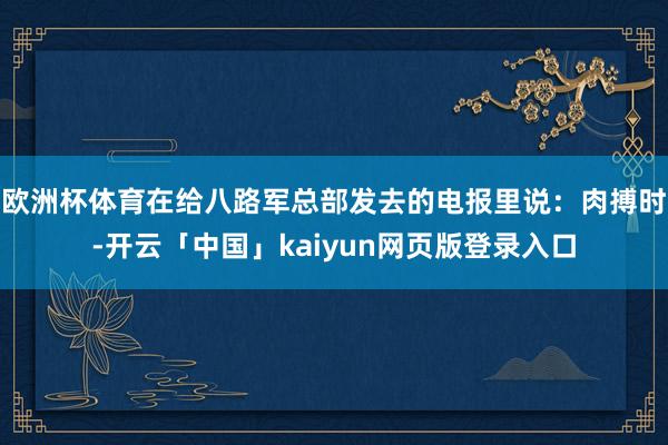 欧洲杯体育在给八路军总部发去的电报里说：肉搏时-开云「中国」kaiyun网页版登录入口