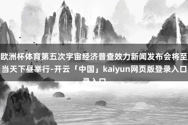 欧洲杯体育第五次宇宙经济普查效力新闻发布会将至当天下昼举行-开云「中国」kaiyun网页版登录入口