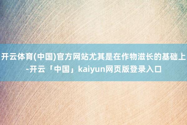开云体育(中国)官方网站尤其是在作物滋长的基础上-开云「中国」kaiyun网页版登录入口