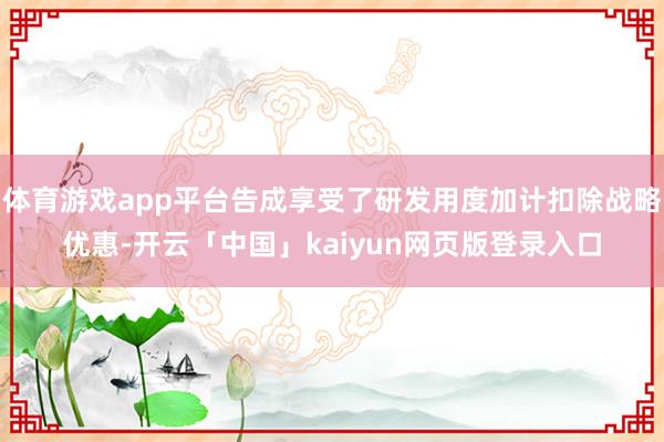 体育游戏app平台告成享受了研发用度加计扣除战略优惠-开云「中国」kaiyun网页版登录入口