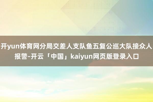 开yun体育网分局交差人支队鱼五复公巡大队接众人报警-开云「中国」kaiyun网页版登录入口