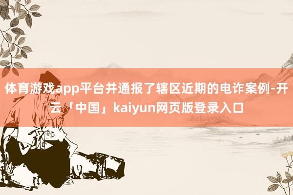 体育游戏app平台并通报了辖区近期的电诈案例-开云「中国」kaiyun网页版登录入口
