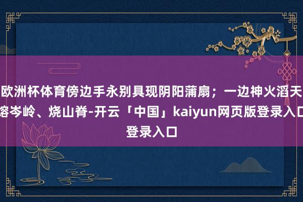 欧洲杯体育傍边手永别具现阴阳蒲扇；一边神火滔天熔岑岭、烧山脊-开云「中国」kaiyun网页版登录入口