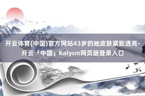 开云体育(中国)官方网站43岁的她皮肤紧致透亮-开云「中国」kaiyun网页版登录入口