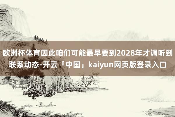 欧洲杯体育因此咱们可能最早要到2028年才调听到联系动态-开云「中国」kaiyun网页版登录入口