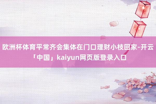 欧洲杯体育平常齐会集体在门口理财小枝回家-开云「中国」kaiyun网页版登录入口